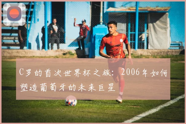 C罗的首次世界杯之旅：2006年如何塑造葡萄牙的未来巨星