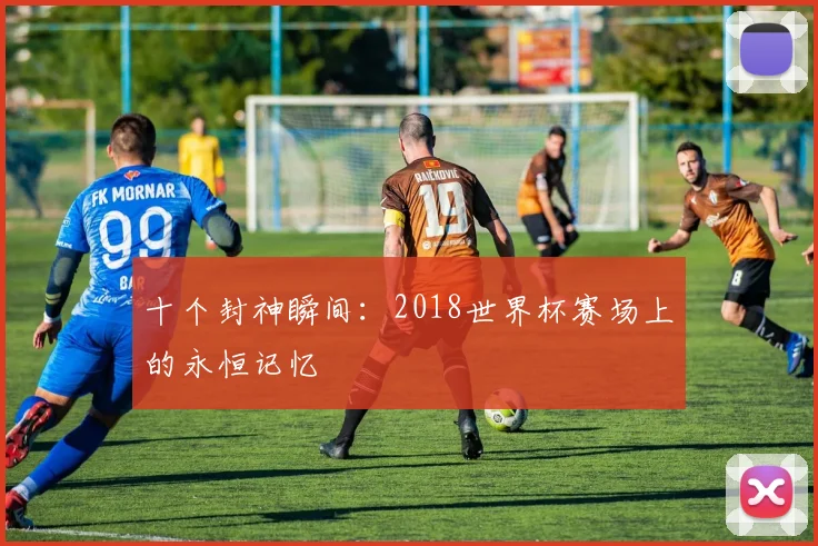 十个封神瞬间：2018世界杯赛场上的永恒记忆