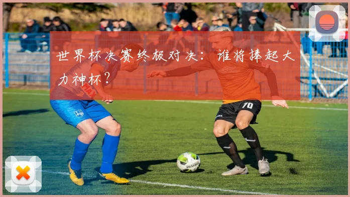 世界杯决赛终极对决：谁将捧起大力神杯？