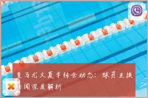 皇马尤文夏季转会动态：球员互换传闻深度解析