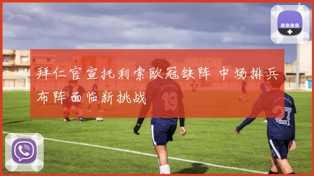 拜仁官宣托利索欧冠缺阵 中场排兵布阵面临新挑战