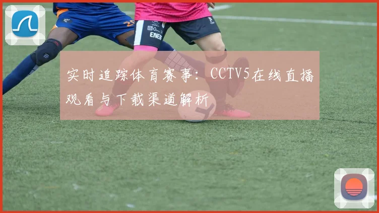 实时追踪体育赛事：CCTV5在线直播观看与下载渠道解析