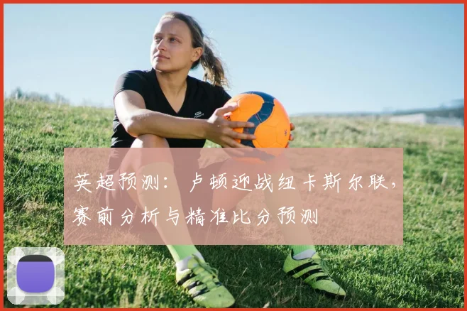 英超预测:卢顿迎战纽卡斯尔联,赛前分析与精准比分预测