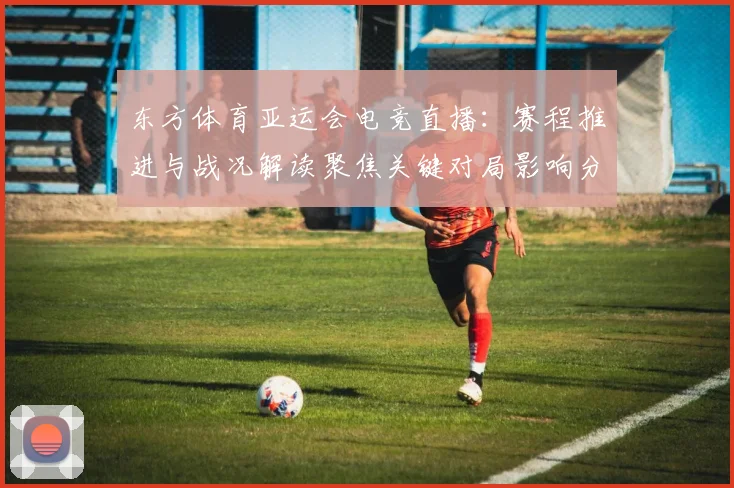 东方体育亚运会电竞直播：赛程推进与战况解读聚焦关键对局影响分析