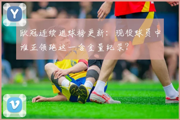 欧冠连续进球榜更新：现役球员中谁正领跑这一含金量纪录？