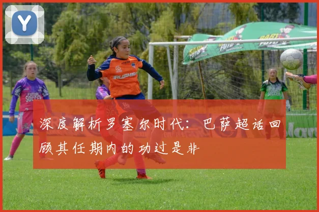 深度解析罗塞尔时代：巴萨超话回顾其任期内的功过是非