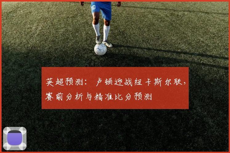英超预测:卢顿迎战纽卡斯尔联,赛前分析与精准比分预测