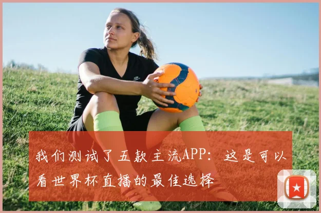我们测试了五款主流APP：这是可以看世界杯直播的最佳选择