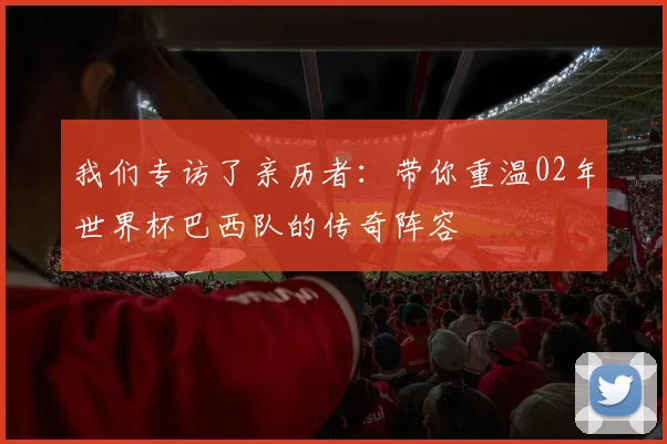 我们专访了亲历者:带你重温02年世界杯巴西队的传奇阵容