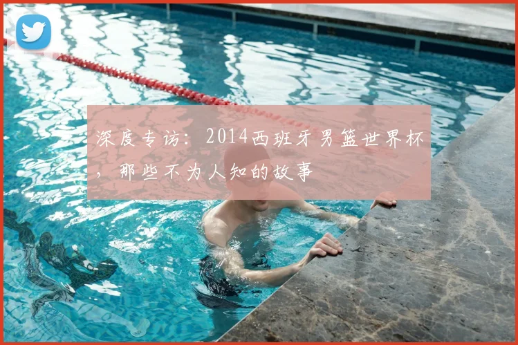 深度专访:2014西班牙男篮世界杯,那些不为人知的故事