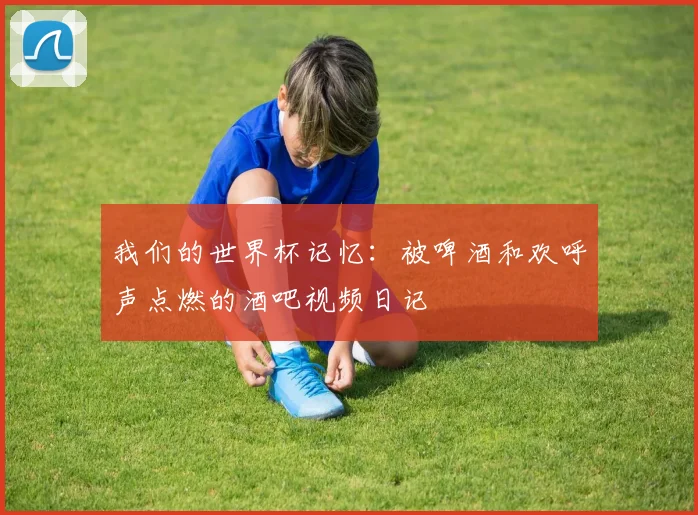 我们的世界杯记忆：被啤酒和欢呼声点燃的酒吧视频日记