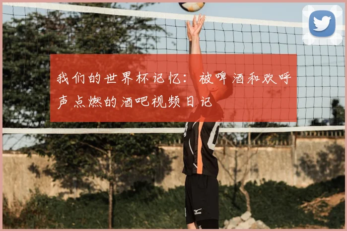 我们的世界杯记忆：被啤酒和欢呼声点燃的酒吧视频日记